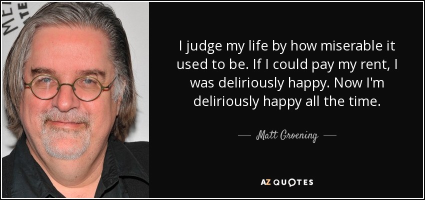 I judge my life by how miserable it used to be. If I could pay my rent, I was deliriously happy. Now I'm deliriously happy all the time. - Matt Groening