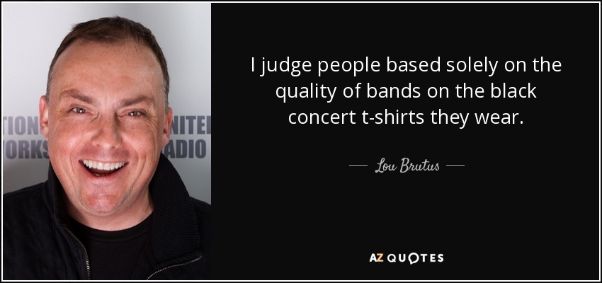 I judge people based solely on the quality of bands on the black concert t-shirts they wear. - Lou Brutus