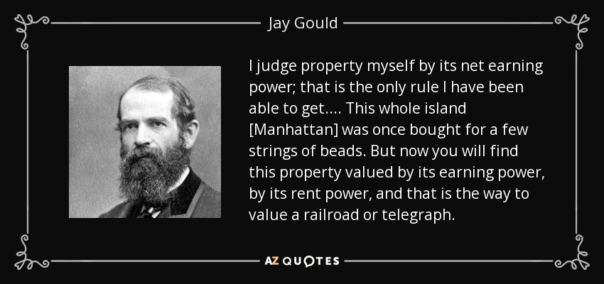 I judge property myself by its net earning power; that is the only rule I have been able to get.... This whole island [Manhattan] was once bought for a few strings of beads. But now you will find this property valued by its earning power, by its rent power, and that is the way to value a railroad or telegraph. - Jay Gould