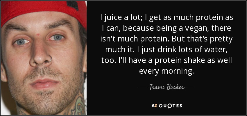 I juice a lot; I get as much protein as I can, because being a vegan, there isn't much protein. But that's pretty much it. I just drink lots of water, too. I'll have a protein shake as well every morning. - Travis Barker
