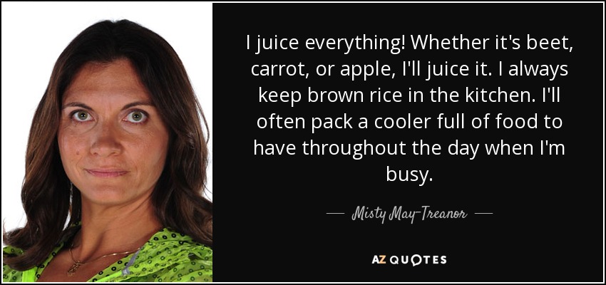 I juice everything! Whether it's beet, carrot, or apple, I'll juice it. I always keep brown rice in the kitchen. I'll often pack a cooler full of food to have throughout the day when I'm busy. - Misty May-Treanor