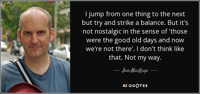 I jump from one thing to the next but try and strike a balance. But it's not nostalgic in the sense of 'those were the good old days and now we're not there'. I don't think like that. Not my way. - Ian MacKaye