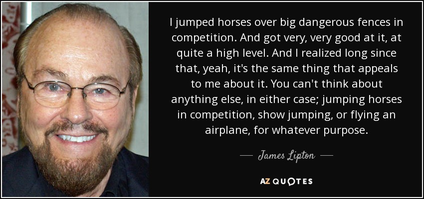 I jumped horses over big dangerous fences in competition. And got very, very good at it, at quite a high level. And I realized long since that, yeah, it's the same thing that appeals to me about it. You can't think about anything else, in either case; jumping horses in competition, show jumping, or flying an airplane, for whatever purpose. - James Lipton