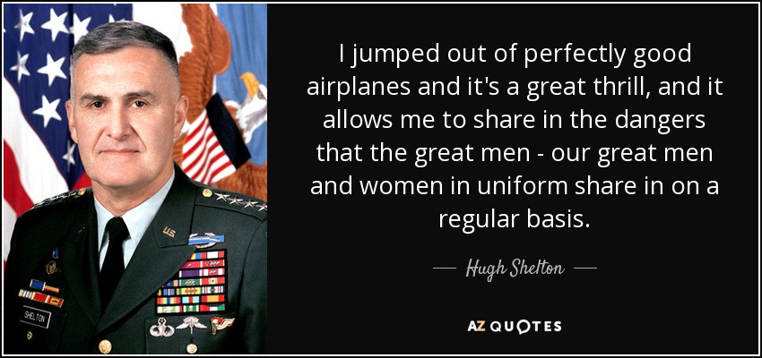 I jumped out of perfectly good airplanes and it's a great thrill, and it allows me to share in the dangers that the great men - our great men and women in uniform share in on a regular basis. - Hugh Shelton