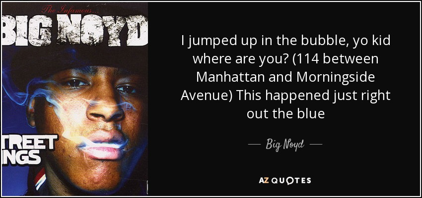 I jumped up in the bubble, yo kid where are you? (114 between Manhattan and Morningside Avenue) This happened just right out the blue - Big Noyd