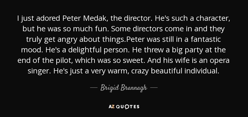 I just adored Peter Medak, the director. He's such a character, but he was so much fun. Some directors come in and they truly get angry about things.Peter was still in a fantastic mood. He's a delightful person. He threw a big party at the end of the pilot, which was so sweet. And his wife is an opera singer. He's just a very warm, crazy beautiful individual. - Brigid Brannagh