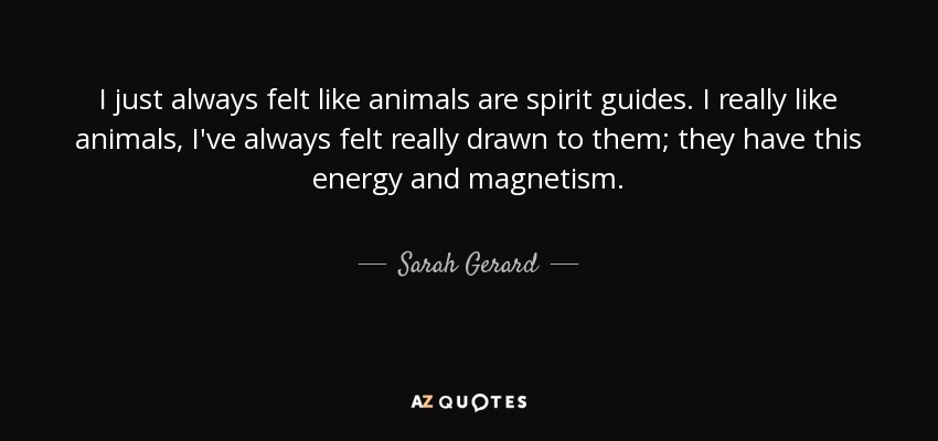 I just always felt like animals are spirit guides. I really like animals, I've always felt really drawn to them; they have this energy and magnetism. - Sarah Gerard