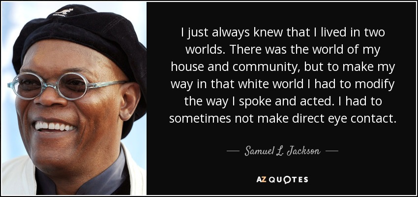 I just always knew that I lived in two worlds. There was the world of my house and community, but to make my way in that white world I had to modify the way I spoke and acted. I had to sometimes not make direct eye contact. - Samuel L. Jackson