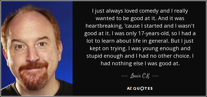 I just always loved comedy and I really wanted to be good at it. And it was heartbreaking, 'cause I started and I wasn't good at it. I was only 17-years-old, so I had a lot to learn about life in general. But I just kept on trying. I was young enough and stupid enough and I had no other choice. I had nothing else I was good at. - Louis C. K.