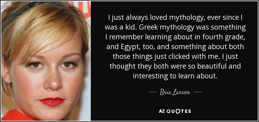 I just always loved mythology, ever since I was a kid. Greek mythology was something I remember learning about in fourth grade, and Egypt, too, and something about both those things just clicked with me. I just thought they both were so beautiful and interesting to learn about. - Brie Larson