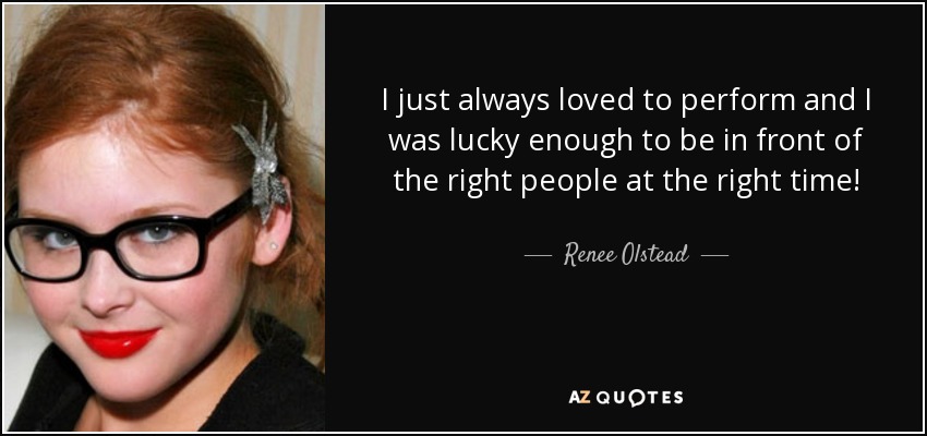 I just always loved to perform and I was lucky enough to be in front of the right people at the right time! - Renee Olstead