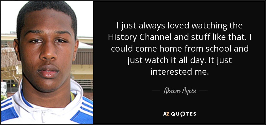I just always loved watching the History Channel and stuff like that. I could come home from school and just watch it all day. It just interested me. - Akeem Ayers