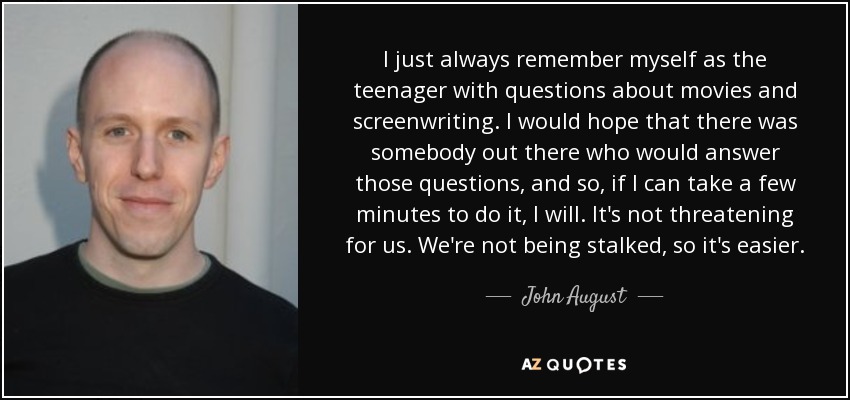 I just always remember myself as the teenager with questions about movies and screenwriting. I would hope that there was somebody out there who would answer those questions, and so, if I can take a few minutes to do it, I will. It's not threatening for us. We're not being stalked, so it's easier. - John August