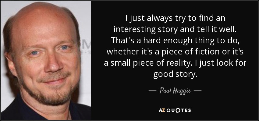 I just always try to find an interesting story and tell it well. That's a hard enough thing to do, whether it's a piece of fiction or it's a small piece of reality. I just look for good story. - Paul Haggis