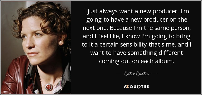 I just always want a new producer. I'm going to have a new producer on the next one. Because I'm the same person, and I feel like, I know I'm going to bring to it a certain sensibility that's me, and I want to have something different coming out on each album. - Catie Curtis