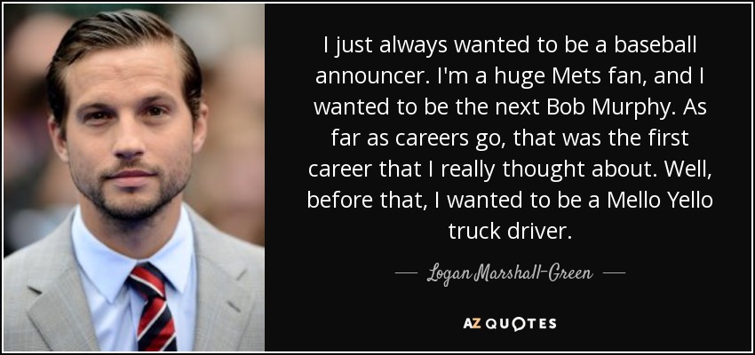 I just always wanted to be a baseball announcer. I'm a huge Mets fan, and I wanted to be the next Bob Murphy. As far as careers go, that was the first career that I really thought about. Well, before that, I wanted to be a Mello Yello truck driver. - Logan Marshall-Green
