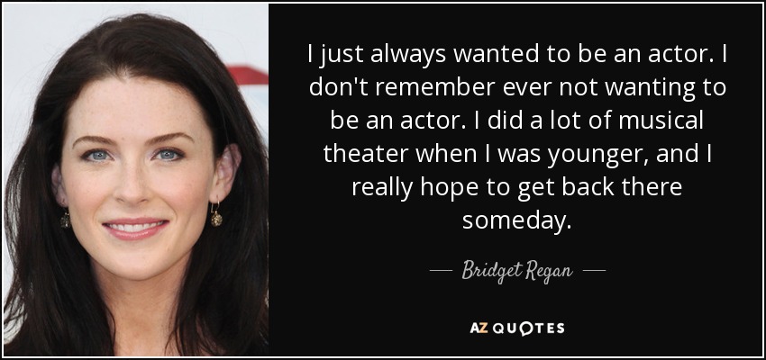 I just always wanted to be an actor. I don't remember ever not wanting to be an actor. I did a lot of musical theater when I was younger, and I really hope to get back there someday. - Bridget Regan