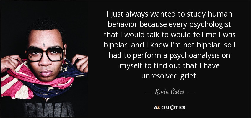 I just always wanted to study human behavior because every psychologist that I would talk to would tell me I was bipolar, and I know I'm not bipolar, so I had to perform a psychoanalysis on myself to find out that I have unresolved grief. - Kevin Gates