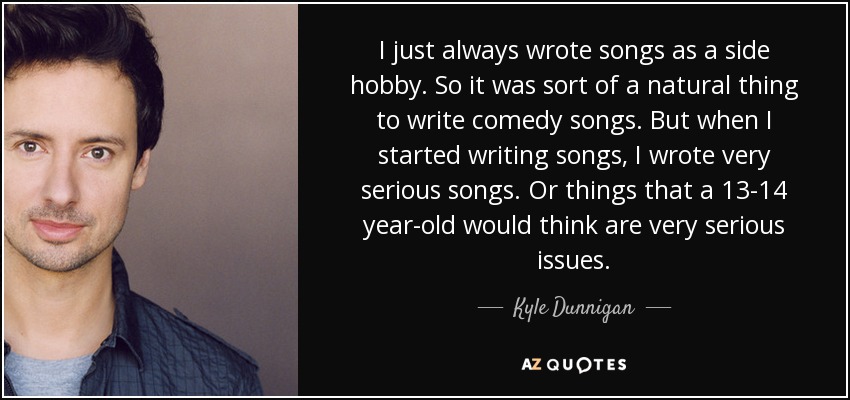 I just always wrote songs as a side hobby. So it was sort of a natural thing to write comedy songs. But when I started writing songs, I wrote very serious songs. Or things that a 13-14 year-old would think are very serious issues. - Kyle Dunnigan