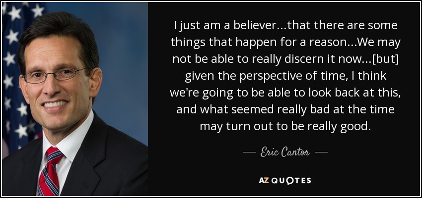 I just am a believer...that there are some things that happen for a reason...We may not be able to really discern it now...[but] given the perspective of time, I think we're going to be able to look back at this, and what seemed really bad at the time may turn out to be really good. - Eric Cantor