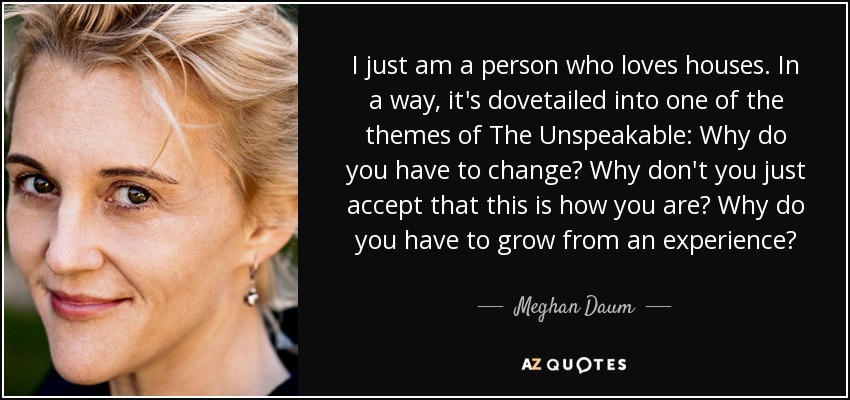 I just am a person who loves houses. In a way, it's dovetailed into one of the themes of The Unspeakable: Why do you have to change? Why don't you just accept that this is how you are? Why do you have to grow from an experience? - Meghan Daum