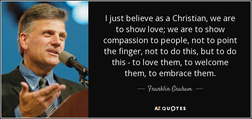 I just believe as a Christian, we are to show love; we are to show compassion to people, not to point the finger, not to do this, but to do this - to love them, to welcome them, to embrace them. - Franklin Graham