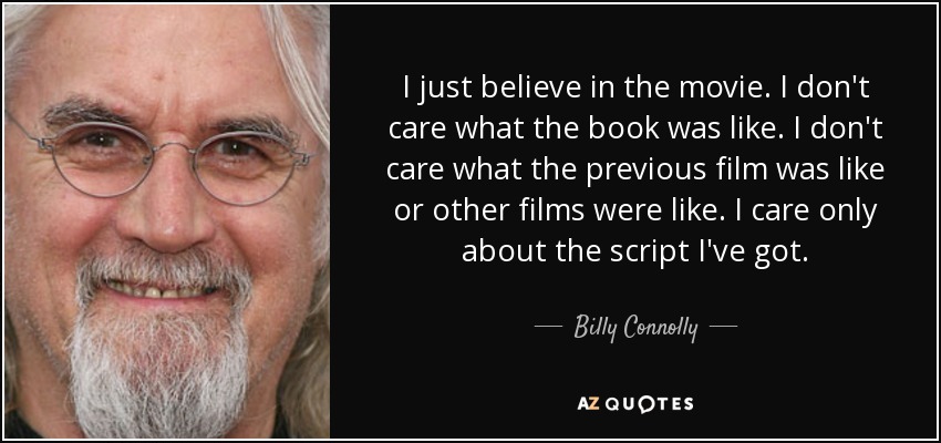 I just believe in the movie. I don't care what the book was like. I don't care what the previous film was like or other films were like. I care only about the script I've got. - Billy Connolly