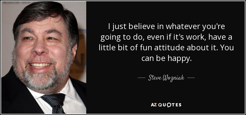 I just believe in whatever you're going to do, even if it's work, have a little bit of fun attitude about it. You can be happy. - Steve Wozniak