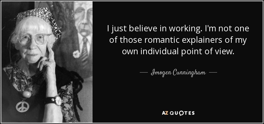 I just believe in working. I'm not one of those romantic explainers of my own individual point of view. - Imogen Cunningham