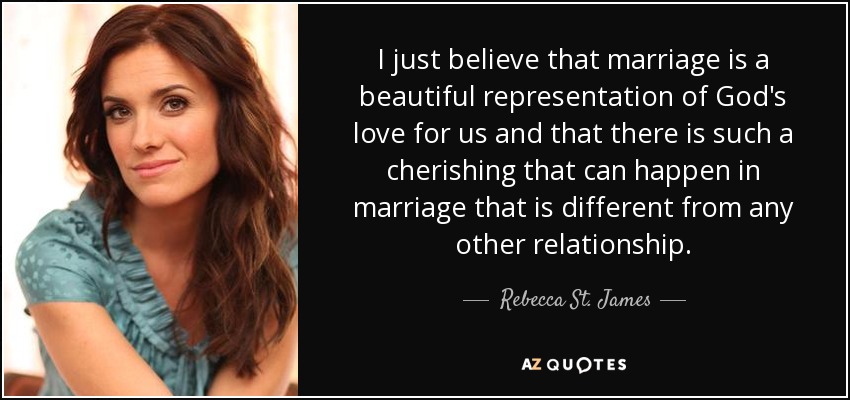 I just believe that marriage is a beautiful representation of God's love for us and that there is such a cherishing that can happen in marriage that is different from any other relationship. - Rebecca St. James