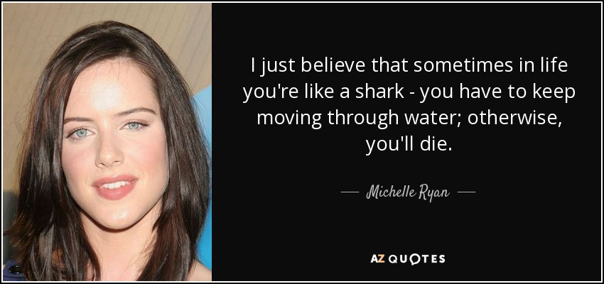I just believe that sometimes in life you're like a shark - you have to keep moving through water; otherwise, you'll die. - Michelle Ryan