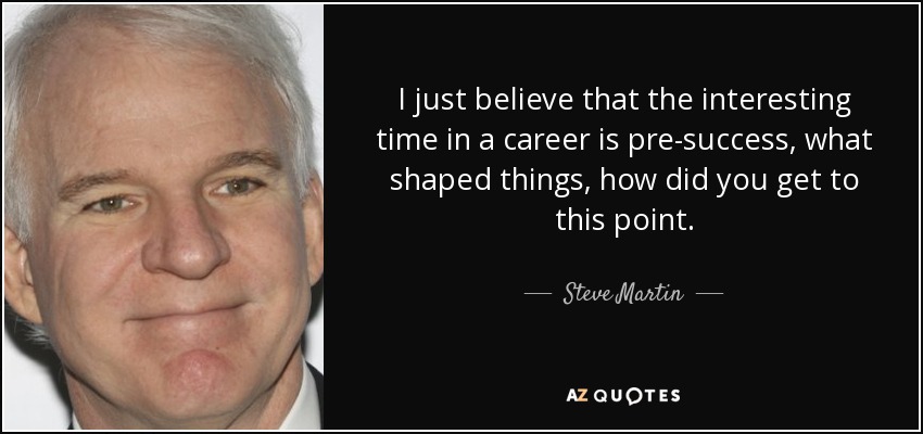 I just believe that the interesting time in a career is pre-success, what shaped things, how did you get to this point. - Steve Martin