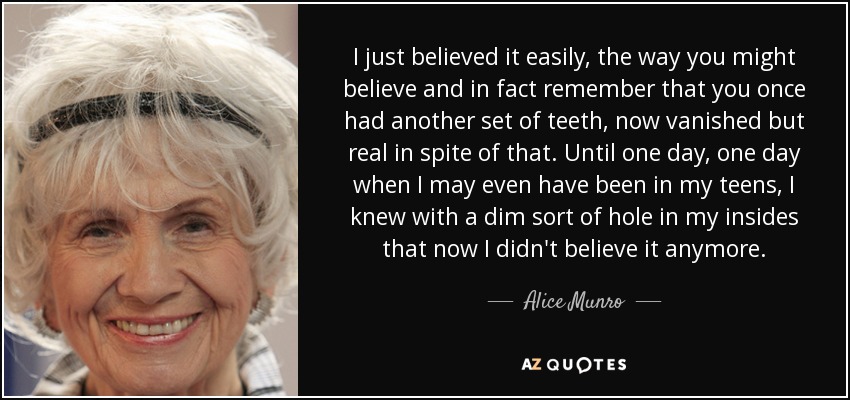 I just believed it easily, the way you might believe and in fact remember that you once had another set of teeth, now vanished but real in spite of that. Until one day, one day when I may even have been in my teens, I knew with a dim sort of hole in my insides that now I didn't believe it anymore. - Alice Munro