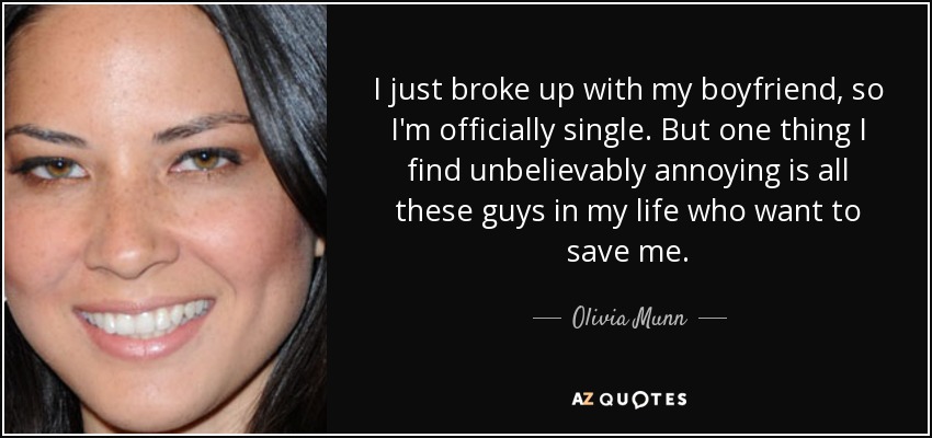 I just broke up with my boyfriend, so I'm officially single. But one thing I find unbelievably annoying is all these guys in my life who want to save me. - Olivia Munn