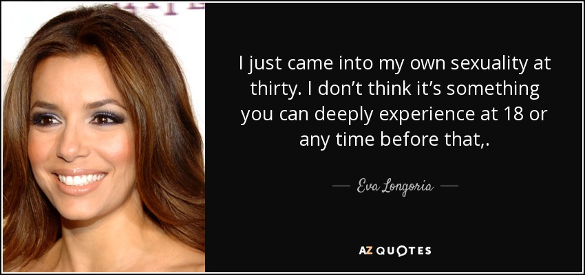 I just came into my own sexuality at thirty. I don’t think it’s something you can deeply experience at 18 or any time before that,. - Eva Longoria