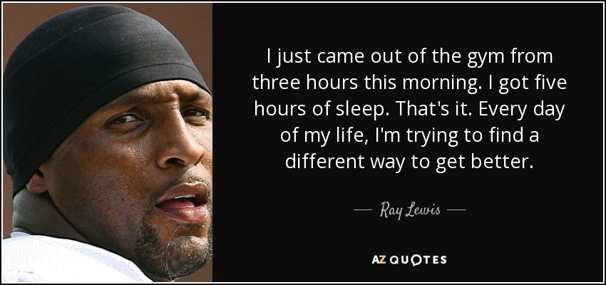 I just came out of the gym from three hours this morning. I got five hours of sleep. That's it. Every day of my life, I'm trying to find a different way to get better. - Ray Lewis