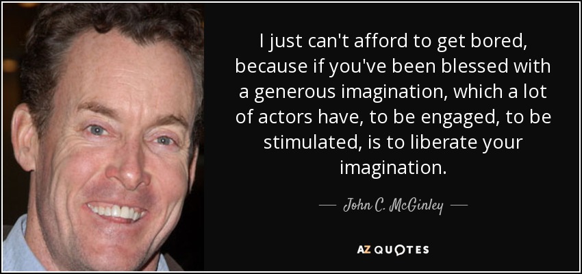 I just can't afford to get bored, because if you've been blessed with a generous imagination, which a lot of actors have, to be engaged, to be stimulated, is to liberate your imagination. - John C. McGinley