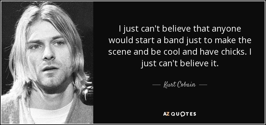 I just can't believe that anyone would start a band just to make the scene and be cool and have chicks. I just can't believe it. - Kurt Cobain