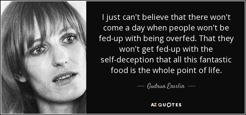 I just can't believe that there won't come a day when people won't be fed-up with being overfed. That they won't get fed-up with the self-deception that all this fantastic food is the whole point of life. - Gudrun Ensslin