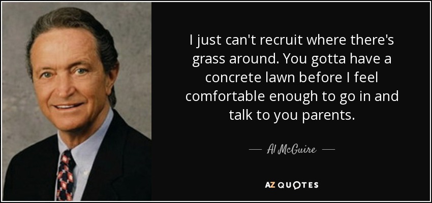 I just can't recruit where there's grass around. You gotta have a concrete lawn before I feel comfortable enough to go in and talk to you parents. - Al McGuire