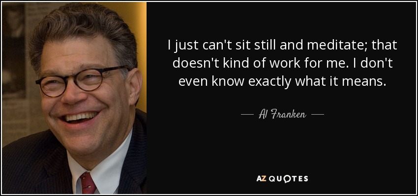 I just can't sit still and meditate; that doesn't kind of work for me. I don't even know exactly what it means. - Al Franken