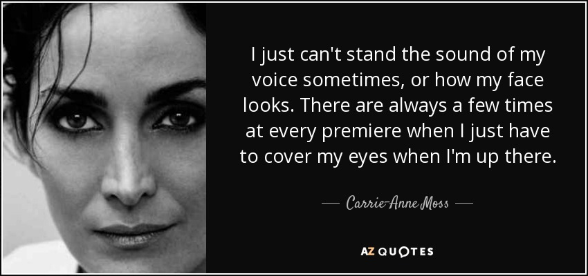 I just can't stand the sound of my voice sometimes, or how my face looks. There are always a few times at every premiere when I just have to cover my eyes when I'm up there. - Carrie-Anne Moss