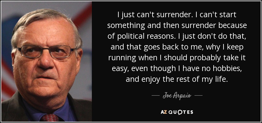 I just can't surrender. I can't start something and then surrender because of political reasons. I just don't do that, and that goes back to me, why I keep running when I should probably take it easy, even though I have no hobbies, and enjoy the rest of my life. - Joe Arpaio