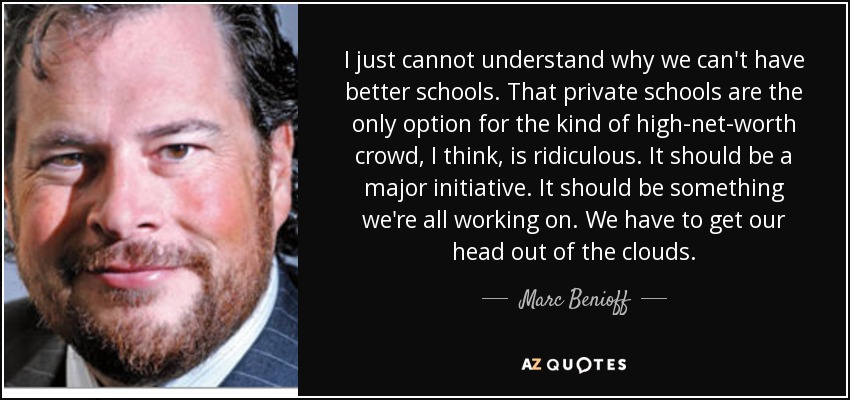 I just cannot understand why we can't have better schools. That private schools are the only option for the kind of high-net-worth crowd, I think, is ridiculous. It should be a major initiative. It should be something we're all working on. We have to get our head out of the clouds. - Marc Benioff