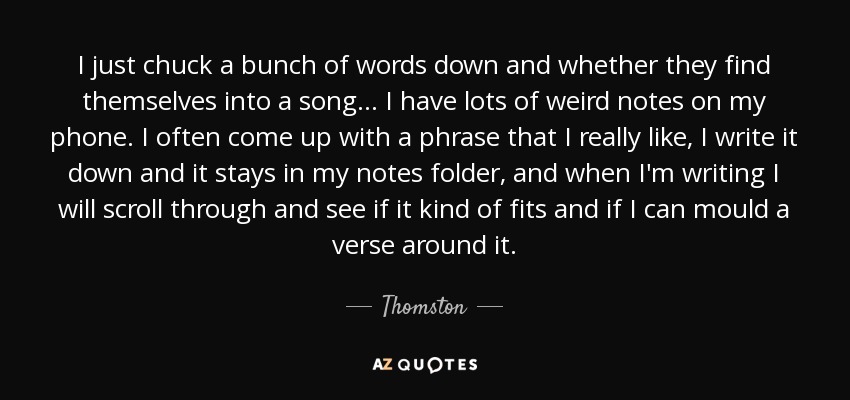 I just chuck a bunch of words down and whether they find themselves into a song... I have lots of weird notes on my phone. I often come up with a phrase that I really like, I write it down and it stays in my notes folder, and when I'm writing I will scroll through and see if it kind of fits and if I can mould a verse around it. - Thomston