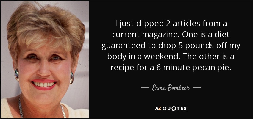I just clipped 2 articles from a current magazine. One is a diet guaranteed to drop 5 pounds off my body in a weekend. The other is a recipe for a 6 minute pecan pie. - Erma Bombeck