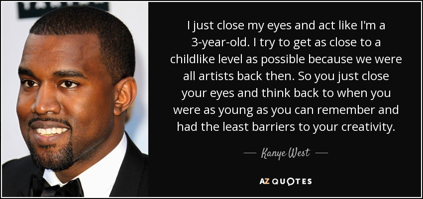 I just close my eyes and act like I'm a 3-year-old. I try to get as close to a childlike level as possible because we were all artists back then. So you just close your eyes and think back to when you were as young as you can remember and had the least barriers to your creativity. - Kanye West