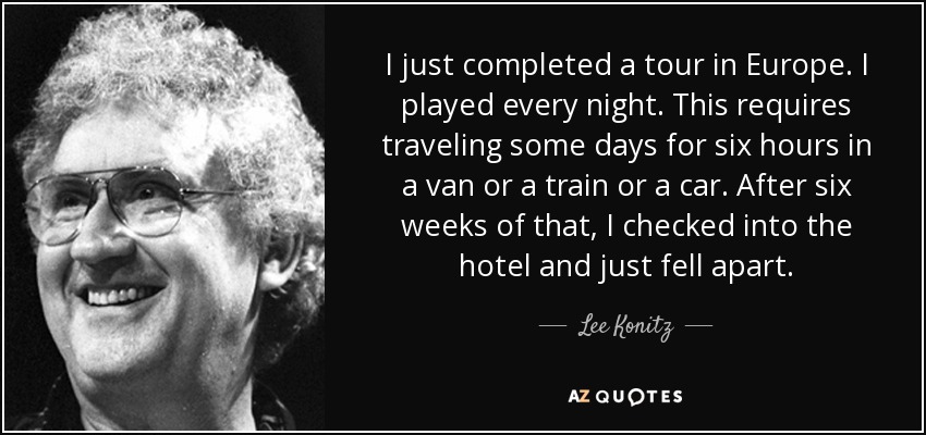 I just completed a tour in Europe. I played every night. This requires traveling some days for six hours in a van or a train or a car. After six weeks of that, I checked into the hotel and just fell apart. - Lee Konitz
