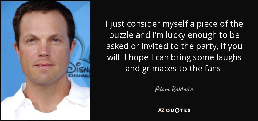 I just consider myself a piece of the puzzle and I'm lucky enough to be asked or invited to the party, if you will. I hope I can bring some laughs and grimaces to the fans. - Adam Baldwin