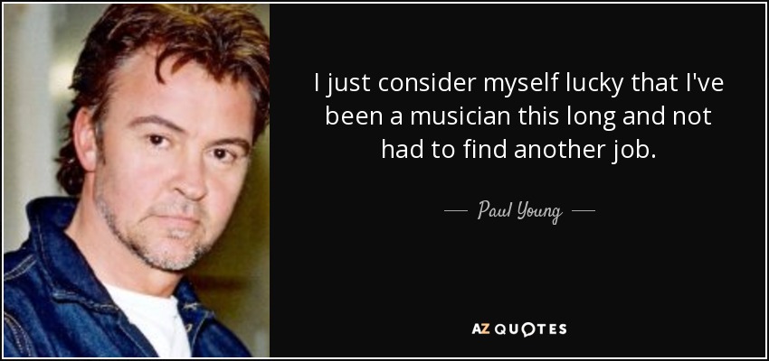 I just consider myself lucky that I've been a musician this long and not had to find another job. - Paul Young